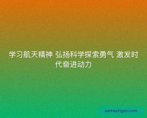 学习航天精神 弘扬科学探索勇气 激发时代奋进动力