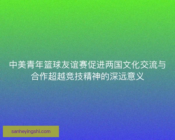 中美青年篮球友谊赛促进两国文化交流与合作超越竞技精神的深远意义