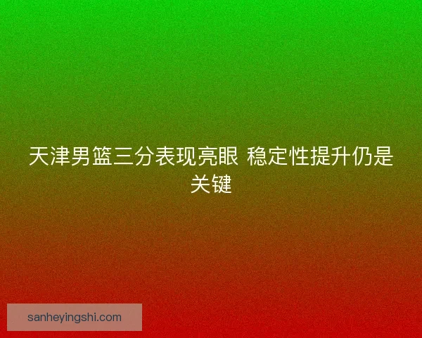 天津男篮三分表现亮眼 稳定性提升仍是关键